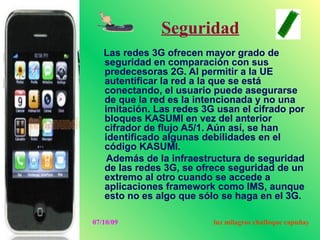 Seguridad
   Las redes 3G ofrecen mayor grado de
   seguridad en comparación con sus
   predecesoras 2G. Al permitir a la UE
   autentificar la red a la que se está
   conectando, el usuario puede asegurarse
   de que la red es la intencionada y no una
   imitación. Las redes 3G usan el cifrado por
   bloques KASUMI en vez del anterior
   cifrador de flujo A5/1. Aún así, se han
   identificado algunas debilidades en el
   código KASUMI.
    Además de la infraestructura de seguridad
   de las redes 3G, se ofrece seguridad de un
   extremo al otro cuando se accede a
   aplicaciones framework como IMS, aunque
   esto no es algo que sólo se haga en el 3G.

07/10/09                  luz milagros chafloque capuñay
 