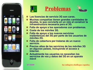 Problemas
  Las licencias de servicio 3G son caras.
  Muchas compañías tienen grandes cantidades de
  deudas, lo que convierte en un reto el construir la
  infraestructura necesaria para el 3G.
  Falta de apoyo a los operadores con problemas.
  Coste de los móviles 3G.
  Falta de apoyo a los nuevos servicios
  inalámbricos del 3G por parte de los usuarios de
  móviles 2G.
  Falta de cobertura por tratarse de un nuevo
  servicio.
  Precios altos de los servicios de los móviles 3G
  en algunos países, incluyendo el acceso a
  Internet.
  Actualmente los usuarios no necesitan los
  servicios de voz y datos del 3G en un aparato
  móvil

07/10/09                      luz milagros chafloque capuñay
 
