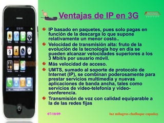 Ventajas de IP en 3G
IP basado en paquetes, pues solo pagas en
función de la descarga lo que supone
relativamente un menor costo..
Velocidad de transmisión alta: fruto de la
evolución de la tecnología hoy en día se
pueden alcanzar velocidades superiores a los
3 Mbit/s por usuario móvil.
Más velocidad de acceso.
UMTS, sumado al soporte de protocolo de
Internet (IP), se combinan poderosamente para
prestar servicios multimedia y nuevas
aplicaciones de banda ancha, tales como
servicios de video-telefonía y video-
conferencia.
Transmisión de voz con calidad equiparable a
la de las redes fijas

07/10/09                 luz milagros chafloque capuñay
 