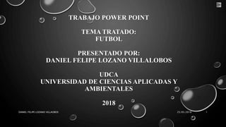 TRABAJO POWER POINT
TEMA TRATADO:
FUTBOL
PRESENTADO POR:
DANIEL FELIPE LOZANO VILLALOBOS
UDCA
UNIVERSIDAD DE CIENCIAS APLICADAS Y
AMBIENTALES
2018
25/05/2018DANIEL FELIPE LOZANO VILLAOBOS 1
 