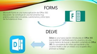 FORMS
Microsoft Forms es una nueva aplicación de Office 365
Educación. Se constituye en una herramienta muy
práctica, para crear encuestas, cuestionarios y otros tipos
de formularios en línea
Delve es una nueva opción introducida en Office 365
que puede ser habilitada para los usuarios y es una
nueva manera de buscar y descubrir contenido en Office
365. Es una especie de notas que ayudarán a los
usuarios finales a dar un vistazo a su ocupado día y
priorizar su trabajo
DELVE
 