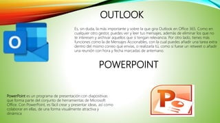 OUTLOOK
Es, sin duda, la más importante y sobre la que gira Outlook en Office 365. Como en
cualquier otro gestor, puedes ver y leer tus mensajes, además de eliminar los que no
te interesen y archivar aquellos que sí tengan relevancia. Por otro lado, tienes más
funciones como la de Mensajes Accionables, con la cual puedes añadir una tarea extra
dentro del mismo correo que envías, o realizarla tú, como si fuese un retweet o añadir
una reunión con hora y fecha marcadas de antemano.
PowerPoint es un programa de presentación con diapositivas
que forma parte del conjunto de herramientas de Microsoft
Office. Con PowerPoint, es fácil crear y presentar ideas, así como
colaborar en ellas, de una forma visualmente atractiva y
dinámica
POWERPOINT
 