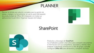 PLANNER
Planner te brinda una solución completa para la gestión de
tareas y trabajos. La herramienta, la cual es parte del paquete
de productividad de Office 365 (integrado con todas sus
aplicaciones) te permitirá: Organizar equipos de trabajo
Productos y descargas de SharePoint
Sus empleados pueden crear sitios para compartir documentos
e información con sus compañeros, asociados y clientes. Para
empezar a almacenar archivos en su sitio de grupo, consulte
Configurar Office 365 para almacenar y compartir archivos
SharePoint
 