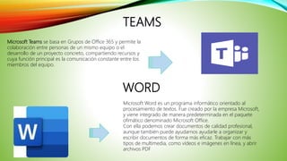 TEAMS
Microsoft Teams se basa en Grupos de Office 365 y permite la
colaboración entre personas de un mismo equipo o el
desarrollo de un proyecto concreto, compartiendo recursos y
cuya función principal es la comunicación constante entre los
miembros del equipo.
WORD
Microsoft Word es un programa informático orientado al
procesamiento de textos. Fue creado por la empresa Microsoft,
y viene integrado de manera predeterminada en el paquete
ofimático denominado Microsoft Office.
Con ella podemos crear documentos de calidad profesional,
aunque también puede ayudarnos ayudarle a organizar y
escribir documentos de forma más eficaz. Trabajar con más
tipos de multimedia, como vídeos e imágenes en línea, y abrir
archivos PDF.
 