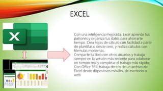 EXCEL
Con una inteligencia mejorada, Excel aprende tus
patrones y organiza tus datos para ahorrarte
tiempo. Crea hojas de cálculo con facilidad a partir
de plantillas o desde cero, y realiza cálculos con
fórmulas modernas.
Comparte tu libro con otros usuarios y trabaja
siempre en la versión más reciente para colaborar
en tiempo real y completar el trabajo más rápido.
Con Office 365, trabaja dentro de un archivo de
Excel desde dispositivos móviles, de escritorio o
web
 