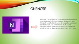 ONENOTE
Microsoft Office OneNote, o simplemente OneNote, es
un programa con licencia freeware desarrollado por
Microsoft para facilitar la toma de notas, la recopilación
de información, y la colaboración multiusuario. ...
También permite crear una impresora virtual a fin de
enviar archivos o documentos desde otros programas
 