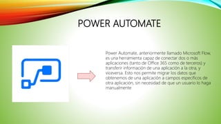 POWER AUTOMATE
Power Automate, anteriormente llamado Microsoft Flow,
es una herramienta capaz de conectar dos o más
aplicaciones (tanto de Office 365 como de terceros) y
transferir información de una aplicación a la otra, y
viceversa. Esto nos permite migrar los datos que
obtenemos de una aplicación a campos específicos de
otra aplicación, sin necesidad de que un usuario lo haga
manualmente.
 