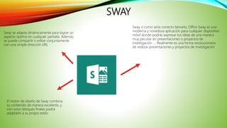 SWAY
Sway o como sería correcto llamarlo, Office Sway es una
moderna y novedosa aplicación para cualquier dispositivo
móvil donde podrás expresar tus ideas de una manera
muy peculiar en presentaciones o proyectos de
investigación. ... Realmente es una forma revolucionaria
de realizar presentaciones y proyectos de investigación
El motor de diseño de Sway combina
su contenido de manera excelente, y
con unos retoques finales podrá
adaptarlo a su propio estilo.
Sway se adapta dinámicamente para lograr un
aspecto óptimo en cualquier pantalla. Además,
se puede compartir o editar conjuntamente
con una simple dirección URL
 