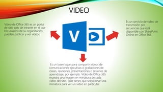 VIDEO
Es un buen lugar para compartir vídeos de
comunicaciones ejecutivas o grabaciones de
clases, reuniones, presentaciones o sesiones de
aprendizaje, por ejemplo. Vídeo de Office 365
muestra una imagen en miniatura de cada
vídeo del sitio. Solo tienes que seleccionar una
miniatura para ver un vídeo en particular.
Vídeo de Office 365 es un portal
de sitio web de intranet en el que
los usuarios de su organización
pueden publicar y ver vídeos.
Es un servicio de video de
transmisión por
secuencias que está
disponible con SharePoint
Online en Office 365.
 