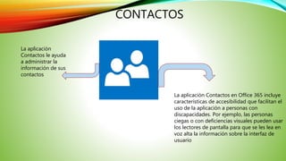 CONTACTOS
La aplicación
Contactos le ayuda
a administrar la
información de sus
contactos
La aplicación Contactos en Office 365 incluye
características de accesibilidad que facilitan el
uso de la aplicación a personas con
discapacidades. Por ejemplo, las personas
ciegas o con deficiencias visuales pueden usar
los lectores de pantalla para que se les lea en
voz alta la información sobre la interfaz de
usuario
 