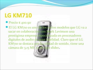 LG KM710
Precio $ 400.90
El LG KM710 es uno de los varios modelos que LG va a
sacar en colaboración con Mark Levinson una
prestigiosa empresa especializada en procesadores
digitales de audio de gran fidelidad. Claro que el LG
KM710 se destaca por la calidad de sonido, tiene una
cámara de 3,15 MP, es de tipo slider.
 