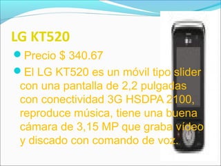 LG KT520
Precio $ 340.67
El LG KT520 es un móvil tipo slider
con una pantalla de 2,2 pulgadas
con conectividad 3G HSDPA 2100,
reproduce música, tiene una buena
cámara de 3,15 MP que graba vídeo
y discado con comando de voz.
 