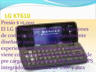 LG KT610
Presio $ 15,000
El LG KT610 tiene exelentes funciones
de conectividad y esta especialmente
diseñado para tener una buena
experiencia navegando por internet,
viene con varias aplicaciones de Google
pre cargadas, reproduce MP3, tiene GPS
integrado,una cámara de 2MP y otra
 