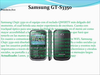 Samsung Ch@t 3350 es el equipo con el teclado QWERTY más delgado del
momento, el cual brinda una mejor experiencia de escritura. Cuenta con
trackpad óptico para una mayor facilidad de navegación en el menú así como
mayor accesibilidad a las principales funciones del teléfono que hará que
tenerlo en las manos sea una experiencia única.
En cuanto a comunicación y conectividad, soporta conexión WiFi, Samsung
Ch@t 3350 está diseñado para conectarse de manera sencilla a redes sociales ya
que los usuarios podrán mantenerse al día con todas las noticias y eventos más
importantes a través de su mensajería instantánea, correo electrónico y círculos
sociales, su pantalla 2.4 LQVGA es perfecta para ver fotos o mensajes largos″
Actualizado: Lunes, 31 Octubre Referencia Adoos: 21097997
Precio:$1,800
Samsung GT-S3350
 