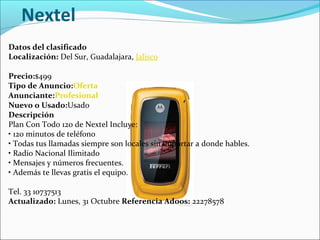 Nextel
Datos del clasificado
Localización: Del Sur, Guadalajara, Jalisco
Precio:$499
Tipo de Anuncio:Oferta
Anunciante:Profesional
Nuevo o Usado:Usado
Descripción
Plan Con Todo 120 de Nextel Incluye:
• 120 minutos de teléfono
• Todas tus llamadas siempre son locales sin importar a donde hables.
• Radio Nacional Ilimitado
• Mensajes y números frecuentes.
• Además te llevas gratis el equipo.
Tel. 33 10737513
Actualizado: Lunes, 31 Octubre Referencia Adoos: 22278578
 