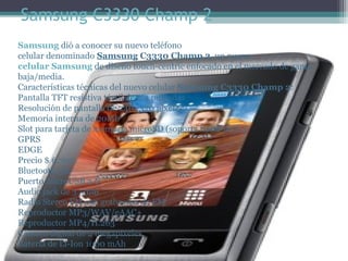 Samsung C3330 Champ 2
Samsung dió a conocer su nuevo teléfono 
celular denominado Samsung C3330 Champ 2, un nuevo
celular Samsung de diseño touch-centric enfocado en el mercado de gama 
baja/media.
Características técnicas del nuevo celular Samsung C3330 Champ 2:
Pantalla TFT resistiva táctil de 2.4 pulgadas
Resolución de pantalla de 240×320 pixeles
Memoria interna de 20Mb
Slot para tarjeta de memoria microSD (soporta hasta 16Gb)
GPRS
EDGE
Precio $ 6,700
Bluetooth 3.0
Puerto microUSB 2.0
Audio jack de 3.5mm
Radio Stereo FM con grabación de FM
Reproductor MP3/WAV/eAAC+
Reproductor MP4/H.263
Cámara digital de 2 megapixeles
Batería de Li-Ion 1000 mAh
 