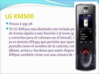 LG KM500
Precio $ 350.78
El LG KM500 esta diseñado con teclado para acceder
de forma rápida a esta función ( si tener que deslizarlo
y controles para el volumen en el lateral), la novedad
es es sistema IDtag3 que permite que aparezca en la
pantalla tanto el nombre de la canción, como el
álbum, artista y los datos que estén disponibles. El LG
KM500 también viene con una cámara de 2MP.
 