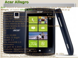 Acer AllegroAcer Allegro
Acer anunció el lanzamiento de su nuevo teléfono celular llamado Acer
Allegro, un nuevo celular Acer de diseño touch-centric basado en el 
nuevo sistema operativo de Microsoft para celulares, Windows 
PhoneMango.
Características técnicas del nuevo celular Acer Allegro:
Pantalla TFT capacitiva táctil de 3.6 pulgadas
Resolución de pantalla de 480×800 pixeles
Memoria interna de 8Gb
Slot para tarjeta de memoria microSD (soporta hasta 32Gb)
GPS con A-GPS
GPRS
EDGE
Precio $ 10,000
Wi-Fi 802.11 b/g/n
Bluetooth 2.1
Puerto microUSB 2.0
Acelerómetro
Audio jack de 3.5mm
Reproductor MP3/WAV/WMA/eAAC+
Reproductor MP4/WMV/H.264/H.263
Chipset Qualcomm MSM8255 y procesador Snapdragon de 1Ghz
Sistema Operativo Microsoft Windows Phone 7.5 Mango
 