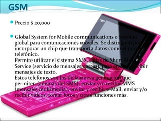 GSM
Precio $ 20,000
Global System for Mobile communications o Sistema
global para comunicaciones móviles. Se distinguen por
incorporar un chip que transporta datos como el número
telefónico.
Permite utilizar el sistema SMS, siglas de Short Message
Service (servicio de mensajes cortos), para enviar y recibir
mensajes de texto.
Estos telefonos son los de la nueva generación que
permiten (ademas del SMS), enviar y/o recibir MMS
(mensajes multimedia), enviar y recibir e-Mail, enviar y/o
recibir videos, tomar fotos y otras funciones más.
 