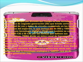 TDMA
Precio $ 3,500
El Acceso Múltiple por División del Tiempo es una tecnología
inalámbrica de segunda generación (2G) que brinda servicios de
alta calidad de voz y datos de circuito conmutado en las bandas
más usadas del espectro, lo que incluye las de 850 y 1900 MHz.
TDMA es una tecnología digital o “PCS” que también se conoce
como ANSI-136 ó IS-136, por las normas que definen sus
características. TDMA divide un único canal de frecuencia de
radio en seis ranuras de tiemo. A cada persona que hace una
llamada se le asigna una ranura de tiempo específica para la
transmisión, lo que hace posible que varios usuarios utilicen un
mismo canal simultáneamente sin interferir entre sí. Este diseño
hace un uso eficiente del espectro y ofrece tres veces más
capacidad que la tecnología analógica o “AMPS”, que es de
primera generación (1G).
 