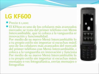 LG KF600
Precio $ 1,000
El KF600 es uno de los celulares más avanzados del
mercado; se trata del primer teléfono con Menú
Intercambiable, que te coloca a la vanguardia en
innovación y funcionalidad.
Por medio de su nuevo Menú Intercambiable lo adaptarás
a tu propio estilo sin importar si escuchas músEl KF600 es
uno de los celulares más avanzados del mercado; se trata
del primer teléfono con Menú Intercambiable, que te
coloca a la vanguardia en innovación y funcionalidad.
Por medio de su nuevo Menú Intercambiable lo adaptarás
a tu propio estilo sin importar si escuchas música, envías
mensajes o ves fotografíasica, envías mensajes o ves
fotografías
 