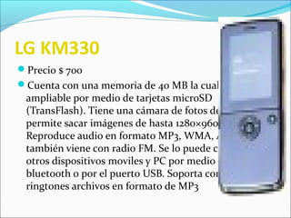 LG KM330
Precio $ 700
Cuenta con una memoria de 40 MB la cual es
ampliable por medio de tarjetas microSD
(TransFlash). Tiene una cámara de fotos de 1.3 MP que
permite sacar imágenes de hasta 1280×960 pixeles.
Reproduce audio en formato MP3, WMA, ААС++ y
también viene con radio FM. Se lo puede conectar a
otros dispositivos moviles y PC por medio de
bluetooth o por el puerto USB. Soporta como
ringtones archivos en formato de MP3
 