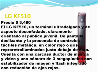 LG KF510
Precio $ 3,490
El LG KF510, un terminal ultradelgado y de
aspecto desenfadado, claramente
orientado al público juvenil. De pantalla
deslizante y la presencia de controles
táctiles metálica, en color rojo o gris,
reproretroiluminados justo debajo de ésta.
Cuenta con una carcasa ductor de música
y vídeo y una cámara de 3 megapíxeles con
estabilizador de imagen y flash integrado
con reducción de ojos rojos.
 