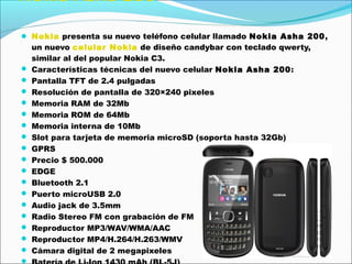 Nokia Asha 200
 Nokia presenta su nuevo teléfono celular llamado Nokia Asha 200,
un nuevo celular Nokia de diseño candybar con teclado qwerty,
similar al del popular Nokia C3.
 Características técnicas del nuevo celular Nokia Asha 200:
 Pantalla TFT de 2.4 pulgadas
 Resolución de pantalla de 320×240 pixeles
 Memoria RAM de 32Mb
 Memoria ROM de 64Mb
 Memoria interna de 10Mb
 Slot para tarjeta de memoria microSD (soporta hasta 32Gb)
 GPRS
 Precio $ 500.000
 EDGE
 Bluetooth 2.1
 Puerto microUSB 2.0
 Audio jack de 3.5mm
 Radio Stereo FM con grabación de FM
 Reproductor MP3/WAV/WMA/AAC
 Reproductor MP4/H.264/H.263/WMV
 Cámara digital de 2 megapixeles

 