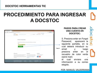PROCEDIMIENTO PARA INGRESAR
A DOCSTOC
PASOS PARA CREAR
UNA CUENTA EN
DOCSTOC:
5. Presiona enter en Forgot
Password, aparecerá la
siguiente pantalla, en la
cual deberá introducir su
email y luego
presiona enter en el
recuadro de color verde
(send mail) ,
el cual enviara una
información a su correo
elegido.
Paso 5
DOCSTOC HERRAMIENTAS TIC
POR: MANUEL VALDERRAMA
 