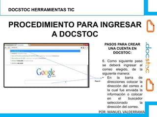 PROCEDIMIENTO PARA INGRESAR
A DOCSTOC
PASOS PARA CREAR
UNA CUENTA EN
DOCSTOC:
6. Como siguiente paso
se deberá ingresar al
correo elegido, de la
siguiente manera:
• En la barra de
direcciones colocar la
dirección del correo a
la cual fue enviada la
información o colocar
en el buscador
seleccionado la
dirección del correo.
Paso 6
DOCSTOC HERRAMIENTAS TIC
POR: MANUEL VALDERRAMA
 