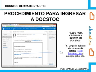 PROCEDIMIENTO PARA INGRESAR
A DOCSTOC
Paso 9
PASOS PARA
CREAR UNA
CUENTA EN
DOCSTOC:
9. Dirige el puntero
del mouse a la
palabra Reset
Password Link y
presiona sobre ella.
DOCSTOC HERRAMIENTAS TIC
POR: MANUEL VALDERRAMA
 