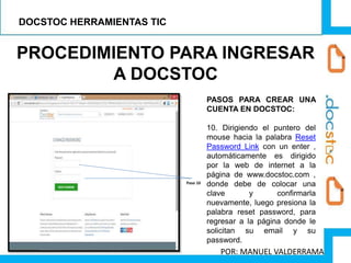 PROCEDIMIENTO PARA INGRESAR
A DOCSTOC
PASOS PARA CREAR UNA
CUENTA EN DOCSTOC:
10. Dirigiendo el puntero del
mouse hacia la palabra Reset
Password Link con un enter ,
automáticamente es dirigido
por la web de internet a la
página de www.docstoc.com ,
donde debe de colocar una
clave y confirmarla
nuevamente, luego presiona la
palabra reset password, para
regresar a la página donde le
solicitan su email y su
password.
Paso 10
DOCSTOC HERRAMIENTAS TIC
POR: MANUEL VALDERRAMA
 