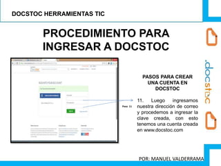 PROCEDIMIENTO PARA
INGRESAR A DOCSTOC
PASOS PARA CREAR
UNA CUENTA EN
DOCSTOC
11. Luego ingresamos
nuestra dirección de correo
y procedemos a ingresar la
clave creada, con esto
tenemos una cuenta creada
en www.docstoc.com
Paso 11
DOCSTOC HERRAMIENTAS TIC
POR: MANUEL VALDERRAMA
 