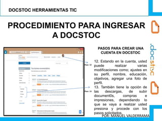 PROCEDIMIENTO PARA INGRESAR
A DOCSTOC
PASOS PARA CREAR UNA
CUENTA EN DOCSTOC
12. Estando en la cuenta, usted
puede realizar varias
modificaciones como; ajustes en
su perfil, nombre, educación,
objetivos, agregar una foto de
perfil.
13. También tiene la opción de
las descargas, de subir
document0s, compras e
impresiones, dependiendo lo
que se vaya a realizar usted
presiona y procede con los
pasos solicitados.
Paso 12
Paso 13
DOCSTOC HERRAMIENTAS TIC
POR: MANUEL VALDERRAMA
 