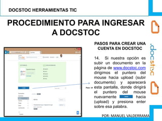 PROCEDIMIENTO PARA INGRESAR
A DOCSTOC
PASOS PARA CREAR UNA
CUENTA EN DOCSTOC
14. Si nuestra opción es
subir un documento en la
página de www.docstoc.com
dirigimos el puntero del
mouse hacia upload (subir
documento) y aparecerá
esta pantalla, donde dirigirá
el puntero del mouse
nuevamente hacia
(upload) y presiona enter
sobre esa palabra.
Paso 14
DOCSTOC HERRAMIENTAS TIC
POR: MANUEL VALDERRAMA
 