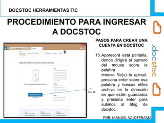 PROCEDIMIENTO PARA INGRESAR
A DOCSTOC
PASOS PARA CREAR UNA
CUENTA EN DOCSTOC
15.Aparecerá está pantalla,
donde dirigirá el puntero
del mouse sobre la
palabra
choose file(s) to upload,
presiona enter sobre esa
palabra y buscas el/los
archivo en la dirección
en que estén guardados
y presiona enter para
subirlos al blog de
docstoc.
Paso 15
DOCSTOC HERRAMIENTAS TIC
POR: MANUEL VALDERRAMA
 