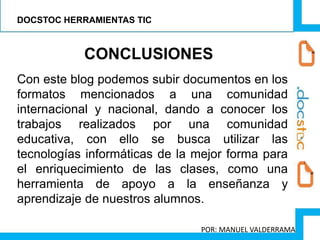 CONCLUSIONES
Con este blog podemos subir documentos en los
formatos mencionados a una comunidad
internacional y nacional, dando a conocer los
trabajos realizados por una comunidad
educativa, con ello se busca utilizar las
tecnologías informáticas de la mejor forma para
el enriquecimiento de las clases, como una
herramienta de apoyo a la enseñanza y
aprendizaje de nuestros alumnos.
DOCSTOC HERRAMIENTAS TIC
POR: MANUEL VALDERRAMA
 