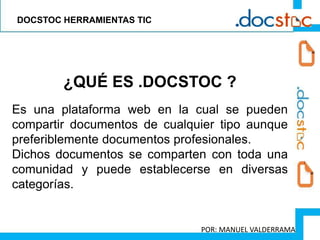 ¿QUÉ ES .DOCSTOC ?
Es una plataforma web en la cual se pueden
compartir documentos de cualquier tipo aunque
preferiblemente documentos profesionales.
Dichos documentos se comparten con toda una
comunidad y puede establecerse en diversas
categorías.
DOCSTOC HERRAMIENTAS TIC
POR: MANUEL VALDERRAMA
 