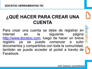 Para crear una cuenta se debe de registrar en
internet en la siguiente página
http://www.docstoc.com, luego de hacer un breve
registro ya se puede comenzar a subir
documentos y compartirlos con toda la comunidad,
también se puede acceder al portal a través de
Facebook.
DOCSTOC HERRAMIENTAS TIC
POR: MANUEL VALDERRAMA
 
