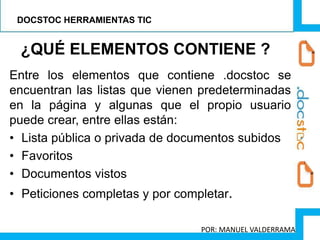 Entre los elementos que contiene .docstoc se
encuentran las listas que vienen predeterminadas
en la página y algunas que el propio usuario
puede crear, entre ellas están:
• Lista pública o privada de documentos subidos
• Favoritos
• Documentos vistos
• Peticiones completas y por completar.
¿QUÉ ELEMENTOS CONTIENE ?
DOCSTOC HERRAMIENTAS TIC
POR: MANUEL VALDERRAMA
 