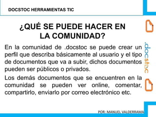 En la comunidad de .docstoc se puede crear un
perfil que describa básicamente al usuario y el tipo
de documentos que va a subir, dichos documentos
pueden ser públicos o privados.
Los demás documentos que se encuentren en la
comunidad se pueden ver online, comentar,
compartirlo, enviarlo por correo electrónico etc.
¿QUÉ SE PUEDE HACER EN
LA COMUNIDAD?
DOCSTOC HERRAMIENTAS TIC
POR: MANUEL VALDERRAMA
 