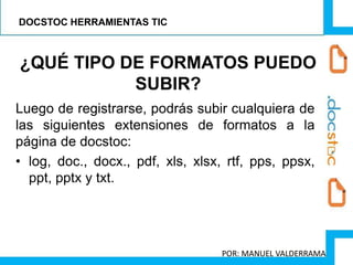 Luego de registrarse, podrás subir cualquiera de
las siguientes extensiones de formatos a la
página de docstoc:
• log, doc., docx., pdf, xls, xlsx, rtf, pps, ppsx,
ppt, pptx y txt.
¿QUÉ TIPO DE FORMATOS PUEDO
SUBIR?
DOCSTOC HERRAMIENTAS TIC
POR: MANUEL VALDERRAMA
 