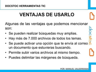 Algunas de las ventajas que podemos mencionar
son:
• Se pueden realizar búsquedas muy amplias.
• Hay más de 7.000 archivos de todos los temas.
• Se puede activar una opción que te envía al correo
un documento que estuvieras buscando.
• Permite subir varios archivos al mismo tiempo.
• Puedes delimitar las márgenes de búsqueda.
VENTAJAS DE USARLO
DOCSTOC HERRAMIENTAS TIC
POR: MANUEL VALDERRAMA
 