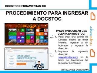 PROCEDIMIENTO PARA INGRESAR
A DOCSTOC
PASOS PARA CREAR UNA
CUENTA EN DOCSTOC:
1. Para crear una cuenta de
Docstoc debes de tener
internet, ingresar a un
buscador o ingresar la
dirección.
2. Ingresas la siguiente
dirección
www.docstoc.com en la
barra de direcciones del
buscador de internet.
Paso 1
Paso 2
DOCSTOC HERRAMIENTAS TIC
POR: MANUEL VALDERRAMA
 