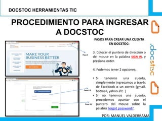 PROCEDIMIENTO PARA INGRESAR
A DOCSTOC
PASOS PARA CREAR UNA CUENTA
EN DOCSTOC:
3. Colocar el puntero de dirección o
del mouse en la palabra SIGN IN, y
presiona enter.
4. Podemos tener 2 opciones;
• Si tenemos una cuenta,
simplemente ingresamos a través
de Facebook o un correo (gmail,
hotmail, yahoo etc..)
• Si no tenemos una cuenta,
procedemos apuntar con el
puntero del mouse sobre la
palabra Forgot password?.
Paso 3
Paso 4.1
Paso 4.2
DOCSTOC HERRAMIENTAS TIC
POR: MANUEL VALDERRAMA
 