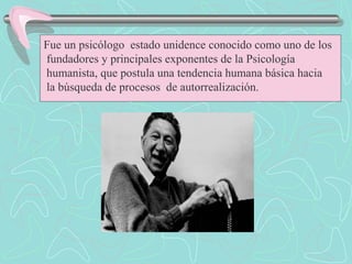 Fue un psicólogo estado unidence conocido como uno de los
fundadores y principales exponentes de la Psicología
humanista, que postula una tendencia humana básica hacia
la búsqueda de procesos de autorrealización.
 