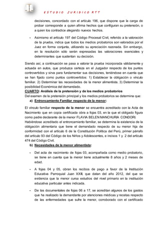 E S T U D I O J U R I D I C O R T T 
decisiones, concordado con el artículo 196, que dispone que la carga de 
probar corresponde a quien afirma hechos que configuran su pretensión, o 
a quien los contradice alegando nuevos hechos. 
- Asimismo el artículo 197 del Código Procesal Civil, referido a la valoración 
de la prueba, indica que todos los medios probatorios son valorados por el 
Juez en forma conjunta, utilizando su apreciación razonada. Sin embargo, 
en la resolución sólo serán expresadas las valoraciones esenciales y 
determinantes que sustentan su decisión. 
Siendo así, a continuación se pasa a valorar la prueba incorporada válidamente y 
actuada en autos, que produzca certeza en el Juzgador respecto de los puntos 
controvertidos y sirva para fundamentar sus decisiones, teniéndose en cuenta que 
se han fijado como puntos controvertidos: 1) Establecer la obligación o vínculo 
familiar. 2) Determinar las necesidades de la menor alimentista. 3) Determinar la 
posibilidad Económica del demandado. 
CUARTO: Análisis de la pretensión y de los medios probatorios 
Del examen de la pretensión principal y los medios probatorios se determina que: 
a) Entroncamiento Familiar respecto de la menor: 
El vínculo familiar respecto de la menor se encuentra acreditado con la Acta de 
Nacimiento que en copia certificada obra a fojas 03, en la que el obligado figura 
como padre declarante de la menor FLAVIA BELEN MANCHURIA CONDORI. 
Habiéndose acreditado el entroncamiento familiar, se determina la existencia de la 
obligación alimentaria que tiene el demandado respecto de su menor hija de 
conformidad con el artículo 6 de la Constitución Política del Perú, primer párrafo 
del artículo 93 del Código de los Niños y Adolescentes, e incisos 1 y 2 del artículo 
474 del Código Civil. 
b) Necesidades de la menor alimentista: 
- Del acta de nacimiento de fojas 03, acompañada como medio probatorio, 
se tiene en cuenta que la menor tiene actualmente 8 años y 2 meses de 
edad. 
- A fojas 04 y 05, obran los recibos de pago a favor de la Institución 
Educativa Parroquial Juan XXIII, que datan del año 2012, del que se 
evidencia que la menor cursa estudios del nivel primario en la institución 
educativa particular antes indicada. 
- De las documentales de fojas 06 a 17, se acreditan algunos de los gastos 
que ha realizado la demandante por atenciones médicas y recetas respecto 
de las enfermedades que sufre la menor, corroborado con el certificado 
 