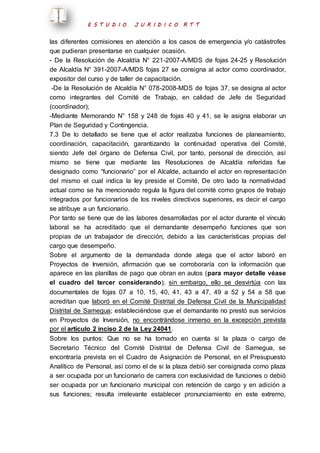 E S T U D I O J U R I D I C O R T T 
las diferentes comisiones en atención a los casos de emergencia y/o catástrofes 
que pudieran presentarse en cualquier ocasión. 
- De la Resolución de Alcaldía N° 221-2007-A/MDS de fojas 24-25 y Resolución 
de Alcaldía N° 391-2007-A/MDS fojas 27 se consigna al actor como coordinador, 
expositor del curso y de taller de capacitación. 
-De la Resolución de Alcaldía N° 078-2008-MDS de fojas 37, se designa al actor 
como integrantes del Comité de Trabajo, en calidad de Jefe de Seguridad 
(coordinador); 
-Mediante Memorando N° 158 y 248 de fojas 40 y 41, se le asigna elaborar un 
Plan de Seguridad y Contingencia. 
7.3 De lo detallado se tiene que el actor realizaba funciones de planeamiento, 
coordinación, capacitación, garantizando la continuidad operativa del Comité, 
siendo Jefe del órgano de Defensa Civil, por tanto, personal de dirección, así 
mismo se tiene que mediante las Resoluciones de Alcaldía referidas fue 
designado como “funcionario” por el Alcalde, actuando el actor en representación 
del mismo el cual indica la ley preside el Comité, De otro lado la normatividad 
actual como se ha mencionado regula la figura del comité como grupos de trabajo 
integrados por funcionarios de los niveles directivos superiores, es decir el cargo 
se atribuye a un funcionario. 
Por tanto se tiene que de las labores desarrolladas por el actor durante el vínculo 
laboral se ha acreditado que el demandante desempeño funciones que son 
propias de un trabajador de dirección, debido a las características propias del 
cargo que desempeño. 
Sobre el argumento de la demandada donde alega que el actor laboró en 
Proyectos de Inversión, afirmación que se corroboraría con la información que 
aparece en las planillas de pago que obran en autos (para mayor detalle véase 
el cuadro del tercer considerando); sin embargo, ello se desvirtúa con las 
documentales de fojas 07 a 10, 15, 40, 41, 43 a 47, 49 a 52 y 54 a 58 que 
acreditan que laboró en el Comité Distrital de Defensa Civil de la Municipalidad 
Distrital de Samegua; estableciéndose que el demandante no prestó sus servicios 
en Proyectos de Inversión, no encontrándose inmerso en la excepción prevista 
por el artículo 2 inciso 2 de la Ley 24041. 
Sobre los puntos: Que no se ha tomado en cuenta si la plaza o cargo de 
Secretario Técnico del Comité Distrital de Defensa Civil de Samegua, se 
encontraría prevista en el Cuadro de Asignación de Personal, en el Presupuesto 
Analítico de Personal, así como el de si la plaza debió ser consignada como plaza 
a ser ocupada por un funcionario de carrera con exclusividad de funciones o debió 
ser ocupada por un funcionario municipal con retención de cargo y en adición a 
sus funciones; resulta irrelevante establecer pronunciamiento en este extremo, 
 
