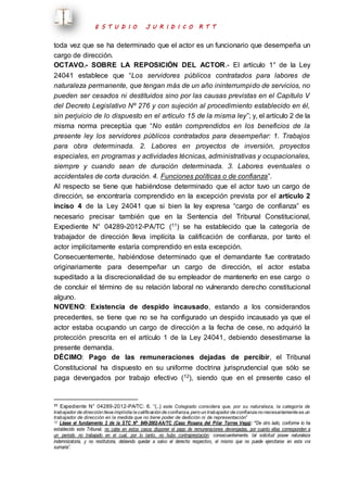 E S T U D I O J U R I D I C O R T T 
toda vez que se ha determinado que el actor es un funcionario que desempeña un 
cargo de dirección. 
OCTAVO.- SOBRE LA REPOSICIÓN DEL ACTOR.- El artículo 1° de la Ley 
24041 establece que “Los servidores públicos contratados para labores de 
naturaleza permanente, que tengan más de un año ininterrumpido de servicios, no 
pueden ser cesados ni destituidos sino por las causas previstas en el Capítulo V 
del Decreto Legislativo Nº 276 y con sujeción al procedimiento establecido en él, 
sin perjuicio de lo dispuesto en el artículo 15 de la misma ley”; y, el artículo 2 de la 
misma norma preceptúa que “No están comprendidos en los beneficios de la 
presente ley los servidores públicos contratados para desempeñar: 1. Trabajos 
para obra determinada. 2. Labores en proyectos de inversión, proyectos 
especiales, en programas y actividades técnicas, administrativas y ocupacionales, 
siempre y cuando sean de duración determinada. 3. Labores eventuales o 
accidentales de corta duración. 4. Funciones políticas o de confianza”. 
Al respecto se tiene que habiéndose determinado que el actor tuvo un cargo de 
dirección, se encontraría comprendido en la excepción prevista por el artículo 2 
inciso 4 de la Ley 24041 que si bien la ley expresa “cargo de confianza” es 
necesario precisar también que en la Sentencia del Tribunal Constitucional, 
Expediente N° 04289-2012-PA/TC (11) se ha establecido que la categoría de 
trabajador de dirección lleva implícita la calificación de confianza, por tanto el 
actor implícitamente estaría comprendido en esta excepción. 
Consecuentemente, habiéndose determinado que el demandante fue contratado 
originariamente para desempeñar un cargo de dirección, el actor estaba 
supeditado a la discrecionalidad de su empleador de mantenerlo en ese cargo o 
de concluir el término de su relación laboral no vulnerando derecho constitucional 
alguno. 
NOVENO: Existencia de despido incausado, estando a los considerandos 
precedentes, se tiene que no se ha configurado un despido incausado ya que el 
actor estaba ocupando un cargo de dirección a la fecha de cese, no adquirió la 
protección prescrita en el artículo 1 de la Ley 24041, debiendo desestimarse la 
presente demanda. 
DÉCIMO: Pago de las remuneraciones dejadas de percibir, el Tribunal 
Constitucional ha dispuesto en su uniforme doctrina jurisprudencial que sólo se 
paga devengados por trabajo efectivo (12), siendo que en el presente caso el 
11 Expediente N° 04289-2012-PA/TC: 6. “(..) este Colegiado considera que, por su naturaleza, la categoría de 
trabajador de dirección lleva implícita la calificación de confianza, pero un trabajador de confianza no necesariamente es un 
trabajador de dirección en la medida que no tiene poder de dedición ni de representación” 
12 Léase el fundamento 2 de la STC N° 849-2002-AA/TC (Caso Rosana del Pilar Torres Vega): “De otro lado, conforme lo ha 
establecido este Tribunal, no cabe en estos casos disponer el pago de remuneraciones devengadas, por cuanto ellas corresponden a 
un periodo no trabajado en el cual, por lo tanto, no hubo contraprestación; consecuentemente, tal solicitud posee naturaleza 
indemnizatoria, y no restitutoria, debiendo quedar a salvo el derecho respectivo, el mismo que no puede ejercitarse en esta vía 
sumaria”. 
 