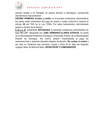E S T U D I O J U R I D I C O R T T 
período cesado y no trabajado no genera derecho a devengado, corresponde 
desestimarse esta pretensión. 
DÉCIMO PRIMERO: Costos y costas, en el proceso contencioso administrativo 
las partes están exonerados del pago de costos y costas conforme lo dispone el 
artículo 50 del TUO de la Ley 27584. Por estos fundamentos, administrando 
justicia a nombre de la Nación; 
F A L L O: Declarando INFUNDADA la demanda contencioso administrativa de 
fojas 59 a 67, interpuesta por JOSE ARMANDO ILLANES ATENCIO, en contra 
de la Municipalidad Distrital de Samegua y Procurador Público de la Municipalidad 
Distrital de Samegua; Así mismo declaro improcedente el pago de 
remuneraciones y derechos laborales dejados de percibir. Sin costas ni costos y 
por esta mi Sentencia que pronuncio mando y firmo en la Sala del Segundo 
Juzgado Mixto de Mariscal Nieto. REGISTRESE Y COMUNÍQUESE. 
 